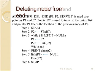 Deleting node from
end
ALGORITHM: DEL_END (P1, P2, START) This used two
pointers P1 and P2. Pointer P2 is used to traverse the linked list
and pointer P1 keeps the location of the previous node of P2.
Step 1: START
Step 2: P2 START;
Step 3: while ( link(P2) ! = NULL)
P1 P2
P2 link(P2)
While end
Step 4: PRINT data(p2)
NULL
Step 5: link(P1)
Free(P2)
Step 6: STOP
Prof. K. Adisesha 78
 