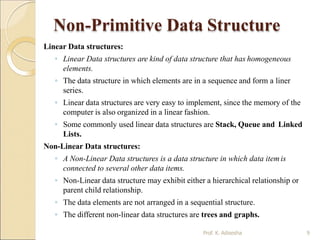 Non-Primitive Data Structure
Prof. K. Adisesha 9
Linear Data structures:
◦ Linear Data structures are kind of data structure that has homogeneous
elements.
◦ The data structure in which elements are in a sequence and form a liner
series.
◦ Linear data structures are very easy to implement, since the memory of the
computer is also organized in a linear fashion.
◦ Some commonly used linear data structures are Stack, Queue and Linked
Lists.
Non-Linear Data structures:
◦ A Non-Linear Data structures is a data structure in which data itemis
connected to several other data items.
◦ Non-Linear data structure may exhibit either a hierarchical relationship or
parent child relationship.
◦ The data elements are not arranged in a sequential structure.
◦ The different non-linear data structures are trees and graphs.
 