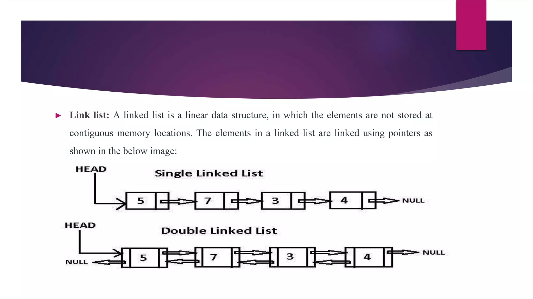 ► Link list: A linked list is a linear data structure, in which the elements are not stored at
contiguous memory locations. The elements in a linked list are linked using pointers as
shown in the below image:
 