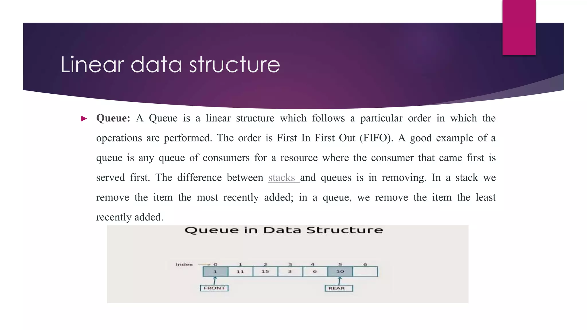 Linear data structure
► Queue: A Queue is a linear structure which follows a particular order in which the
operations are performed. The order is First In First Out (FIFO). A good example of a
queue is any queue of consumers for a resource where the consumer that came first is
served first. The difference between stacks and queues is in removing. In a stack we
remove the item the most recently added; in a queue, we remove the item the least
recently added.
 
