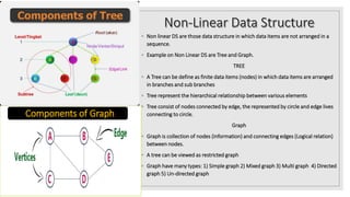 ◦ Non linear DS are those data structure in which data items are not arranged in a
sequence.
◦ Example on Non Linear DS are Tree and Graph.
TREE
◦ A Tree can be define as finite data items (nodes) in which data items are arranged
in branches and sub branches
◦ Tree represent the hierarchical relationship between various elements
◦ Tree consist of nodes connected by edge, the represented by circle and edge lives
connecting to circle.
Graph
◦ Graph is collection of nodes (information) and connecting edges (Logical relation)
between nodes.
◦ A tree can be viewed as restricted graph
◦ Graph have many types: 1) Simple graph 2) Mixed graph 3) Multi graph 4) Directed
graph 5) Un-directed graph
Components of Graph
 