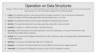 Operation on Data Structures
Design of efficient data structure must take operations to be performed on the DS into account. The most commonly
used operations on DS are broadly categorized into following types
1. Create: This operation results in reserving memory for program elements. This can be done by declaration
statement Creation of DS may take place either during compile-time or run-time.
2. Destroy: This operation destroy memory space allocated for specified data structure .
3. Selection: This operation deals with accessing a particular data within a data structure.
4. Updation: It updates or modifies the data in the data structure.
5. Searching: It finds the presence of desired data item in the list of data items, it may also find locations of all
elements that satisfy certain conditions.
6. Sorting: This is a process of arranging all data items in a DS in particular order, for example either ascending order or
in descending order.
7. Splitting: It is a process of partitioning single list to multiple list.
8. Merging: It is a process of combining data items of two different sorted list into single sorted list.
9. Traversing: It is a process of visiting each and every node of a list in systematic manner.
 