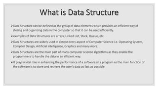Data Structure can be defined as the group of data elements which provides an efficient way of
storing and organizing data in the computer so that it can be used efficiently.
examples of Data Structures are arrays, Linked List, Stack, Queue, etc.
Data Structures are widely used in almost every aspect of Computer Science i.e. Operating System,
Compiler Design, Artificial intelligence, Graphics and many more.
Data Structures are the main part of many computer science algorithms as they enable the
programmers to handle the data in an efficient way.
It plays a vital role in enhancing the performance of a software or a program as the main function of
the software is to store and retrieve the user’s data as fast as possible
 