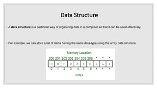 Data Structure
◦ A data structure is a particular way of organizing data in a computer so that it can be used effectively.
◦ For example, we can store a list of items having the same data-type using the array data structure.
 