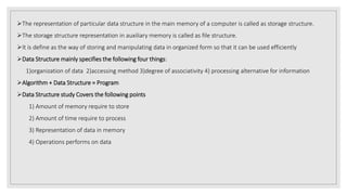The representation of particular data structure in the main memory of a computer is called as storage structure.
The storage structure representation in auxiliary memory is called as file structure.
It is define as the way of storing and manipulating data in organized form so that it can be used efficiently
Data Structure mainly specifies the following four things:
1)organization of data 2)accessing method 3)degree of associativity 4) processing alternative for information
Algorithm + Data Structure = Program
Data Structure study Covers the following points
1) Amount of memory require to store
2) Amount of time require to process
3) Representation of data in memory
4) Operations performs on data
 