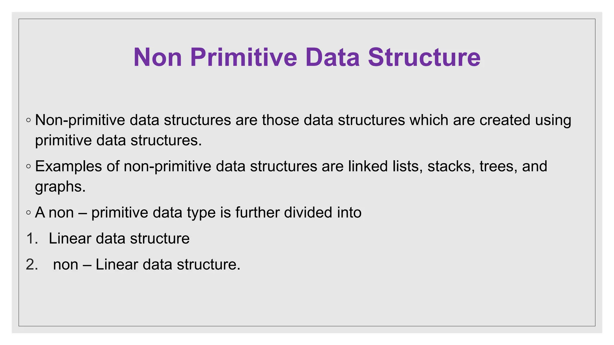 Non Primitive Data Structure
◦ Non-primitive data structures are those data structures which are created using
primitive data structures.
◦ Examples of non-primitive data structures are linked lists, stacks, trees, and
graphs.
◦ A non – primitive data type is further divided into
1. Linear data structure
2. non – Linear data structure.
 