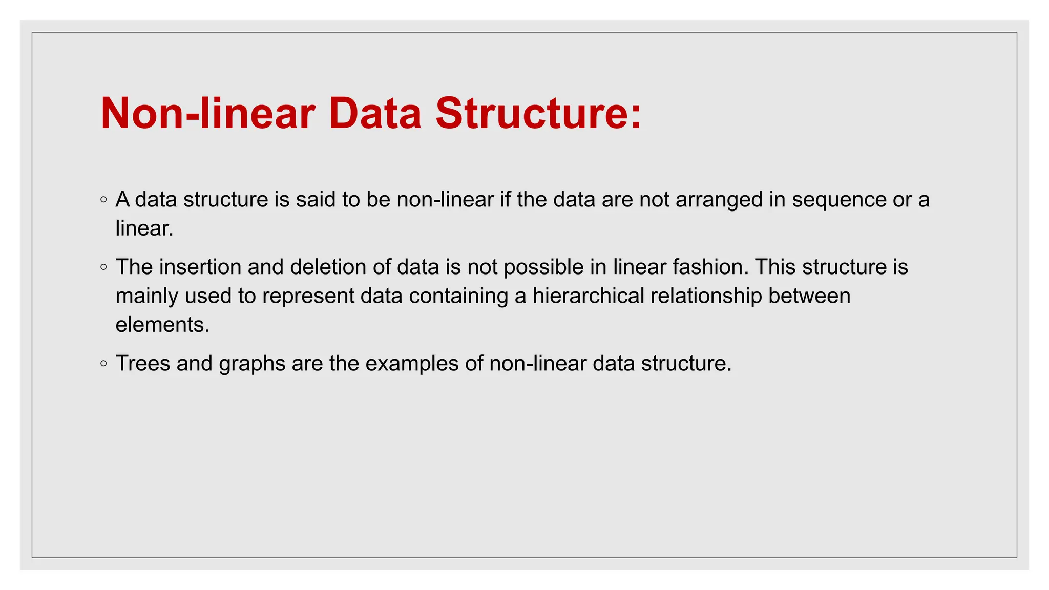 Non-linear Data Structure:
◦ A data structure is said to be non-linear if the data are not arranged in sequence or a
linear.
◦ The insertion and deletion of data is not possible in linear fashion. This structure is
mainly used to represent data containing a hierarchical relationship between
elements.
◦ Trees and graphs are the examples of non-linear data structure.
 