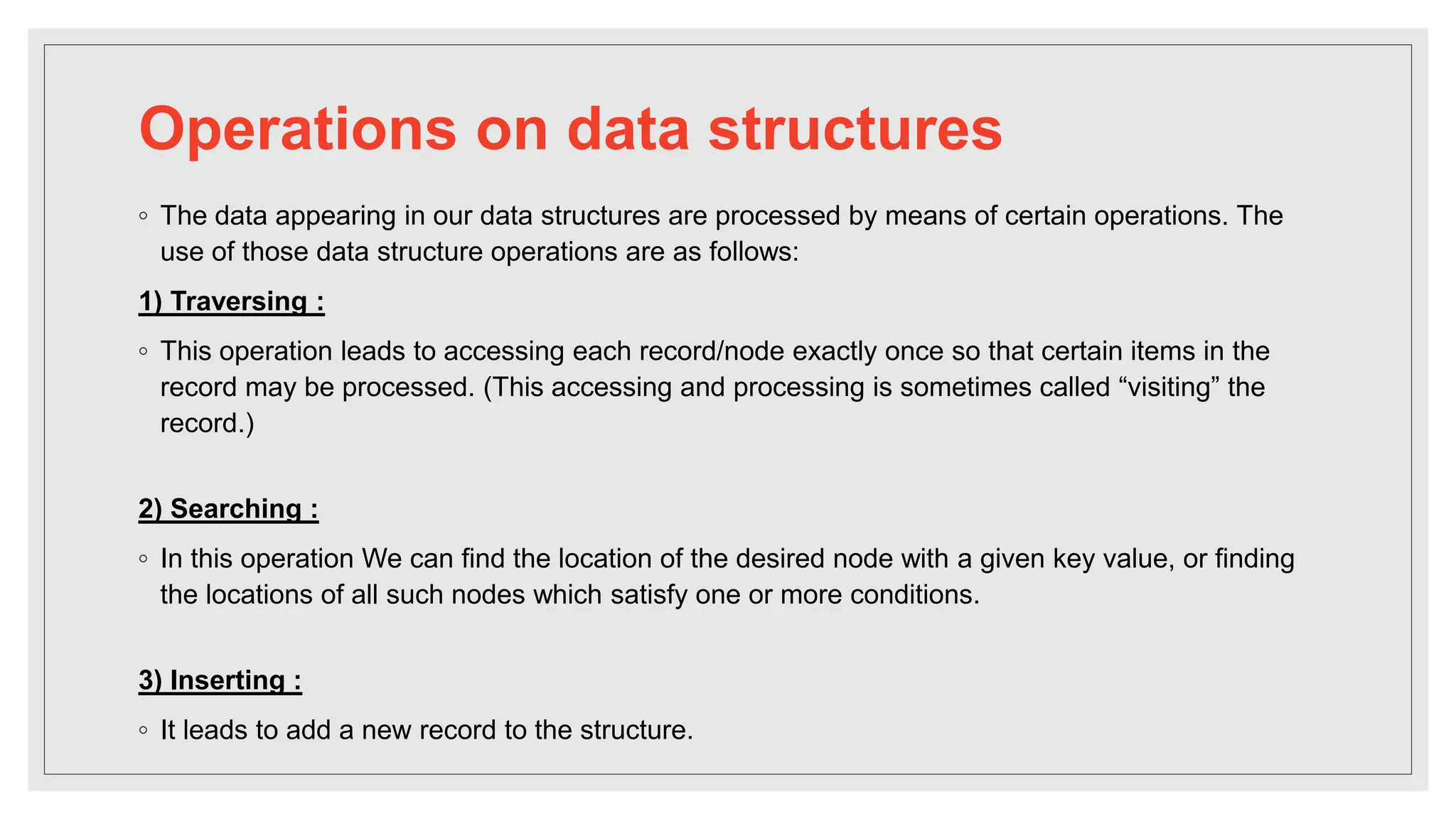 Operations on data structures
◦ The data appearing in our data structures are processed by means of certain operations. The
use of those data structure operations are as follows:
1) Traversing :
◦ This operation leads to accessing each record/node exactly once so that certain items in the
record may be processed. (This accessing and processing is sometimes called “visiting” the
record.)
2) Searching :
◦ In this operation We can find the location of the desired node with a given key value, or finding
the locations of all such nodes which satisfy one or more conditions.
3) Inserting :
◦ It leads to add a new record to the structure.
 