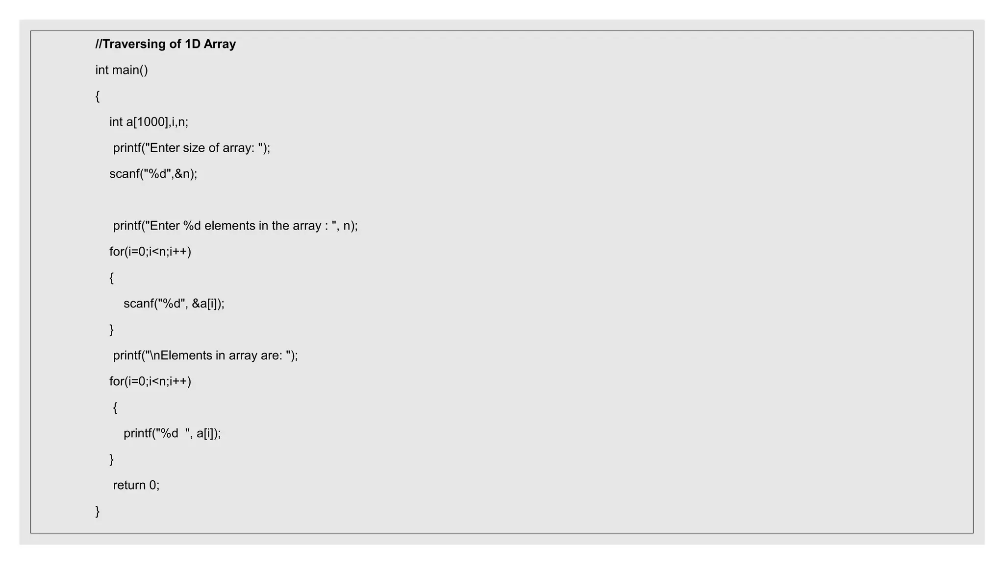 //Traversing of 1D Array
int main()
{
int a[1000],i,n;
printf("Enter size of array: ");
scanf("%d",&n);
printf("Enter %d elements in the array : ", n);
for(i=0;i<n;i++)
{
scanf("%d", &a[i]);
}
printf("nElements in array are: ");
for(i=0;i<n;i++)
{
printf("%d ", a[i]);
}
return 0;
}
 