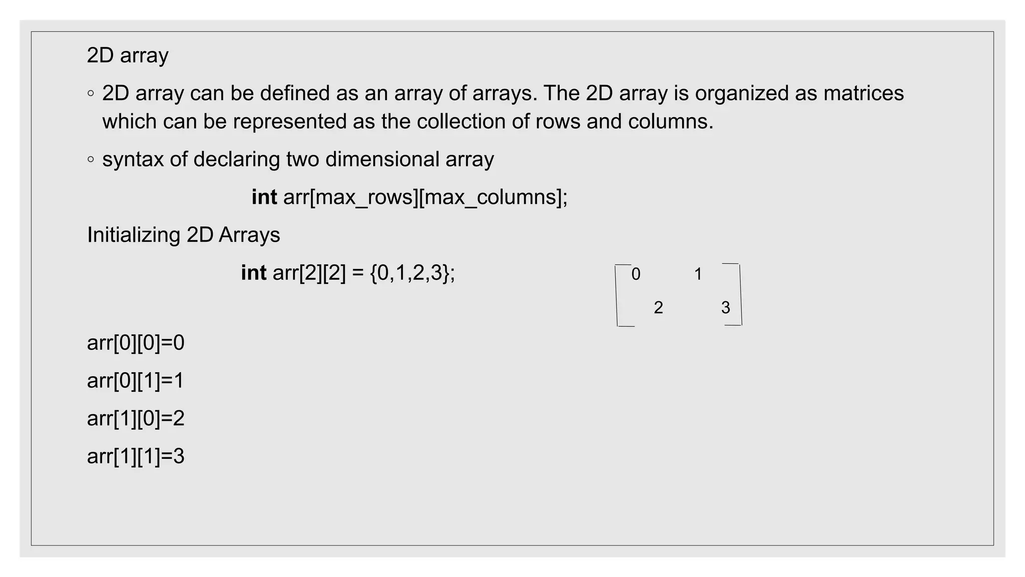 2D array
◦ 2D array can be defined as an array of arrays. The 2D array is organized as matrices
which can be represented as the collection of rows and columns.
◦ syntax of declaring two dimensional array
int arr[max_rows][max_columns];
Initializing 2D Arrays
int arr[2][2] = {0,1,2,3}; 0 1
2 3
arr[0][0]=0
arr[0][1]=1
arr[1][0]=2
arr[1][1]=3
 