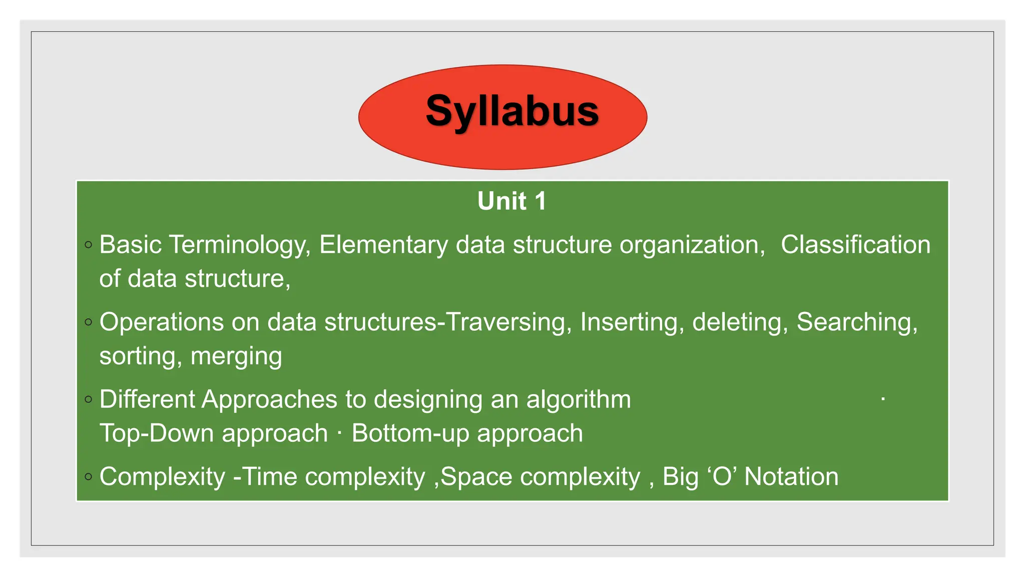 Syllabus
Unit 1
◦ Basic Terminology, Elementary data structure organization, Classification
of data structure,
◦ Operations on data structures-Traversing, Inserting, deleting, Searching,
sorting, merging
◦ Different Approaches to designing an algorithm ·
Top-Down approach · Bottom-up approach
◦ Complexity -Time complexity ,Space complexity , Big ‘O’ Notation
 