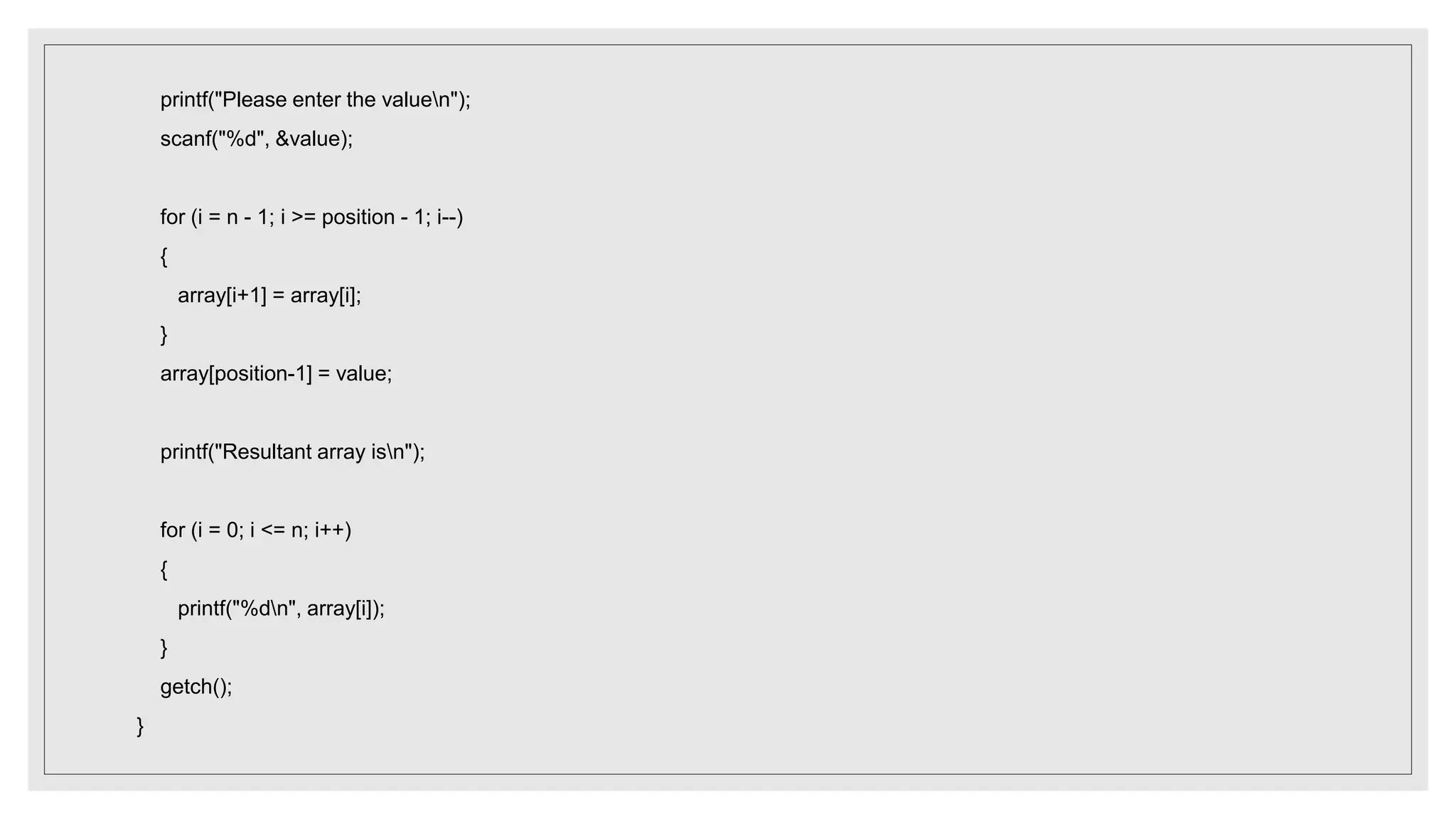 printf("Please enter the valuen");
scanf("%d", &value);
for (i = n - 1; i >= position - 1; i--)
{
array[i+1] = array[i];
}
array[position-1] = value;
printf("Resultant array isn");
for (i = 0; i <= n; i++)
{
printf("%dn", array[i]);
}
getch();
}
 