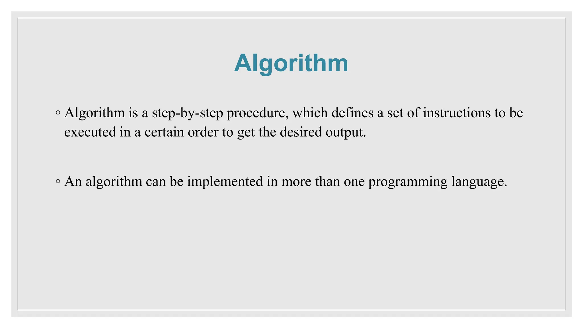 Algorithm
◦ Algorithm is a step-by-step procedure, which defines a set of instructions to be
executed in a certain order to get the desired output.
◦ An algorithm can be implemented in more than one programming language.
 
