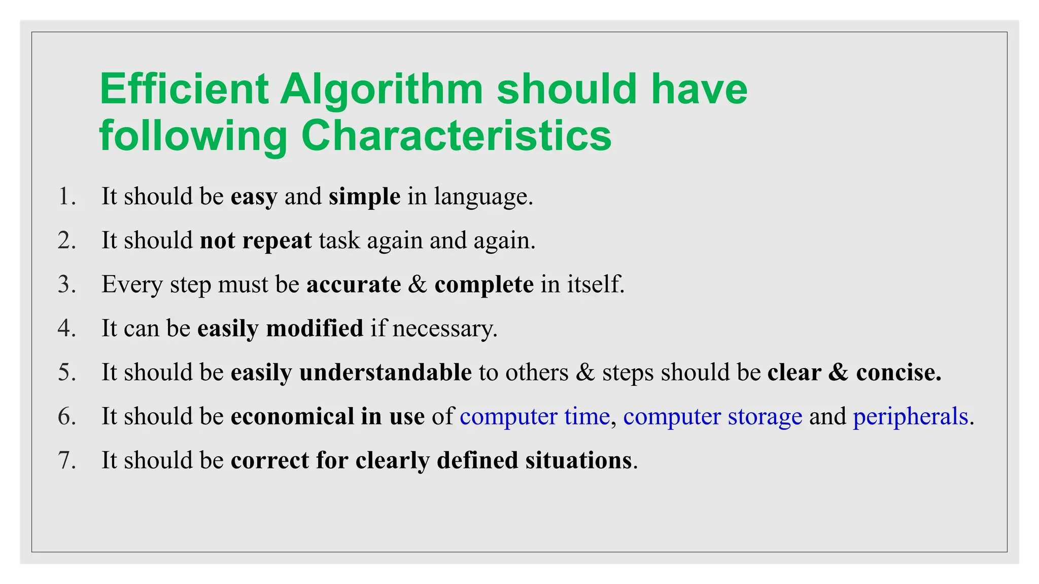 Efficient Algorithm should have
following Characteristics
1. It should be easy and simple in language.
2. It should not repeat task again and again.
3. Every step must be accurate & complete in itself.
4. It can be easily modified if necessary.
5. It should be easily understandable to others & steps should be clear & concise.
6. It should be economical in use of computer time, computer storage and peripherals.
7. It should be correct for clearly defined situations.
 