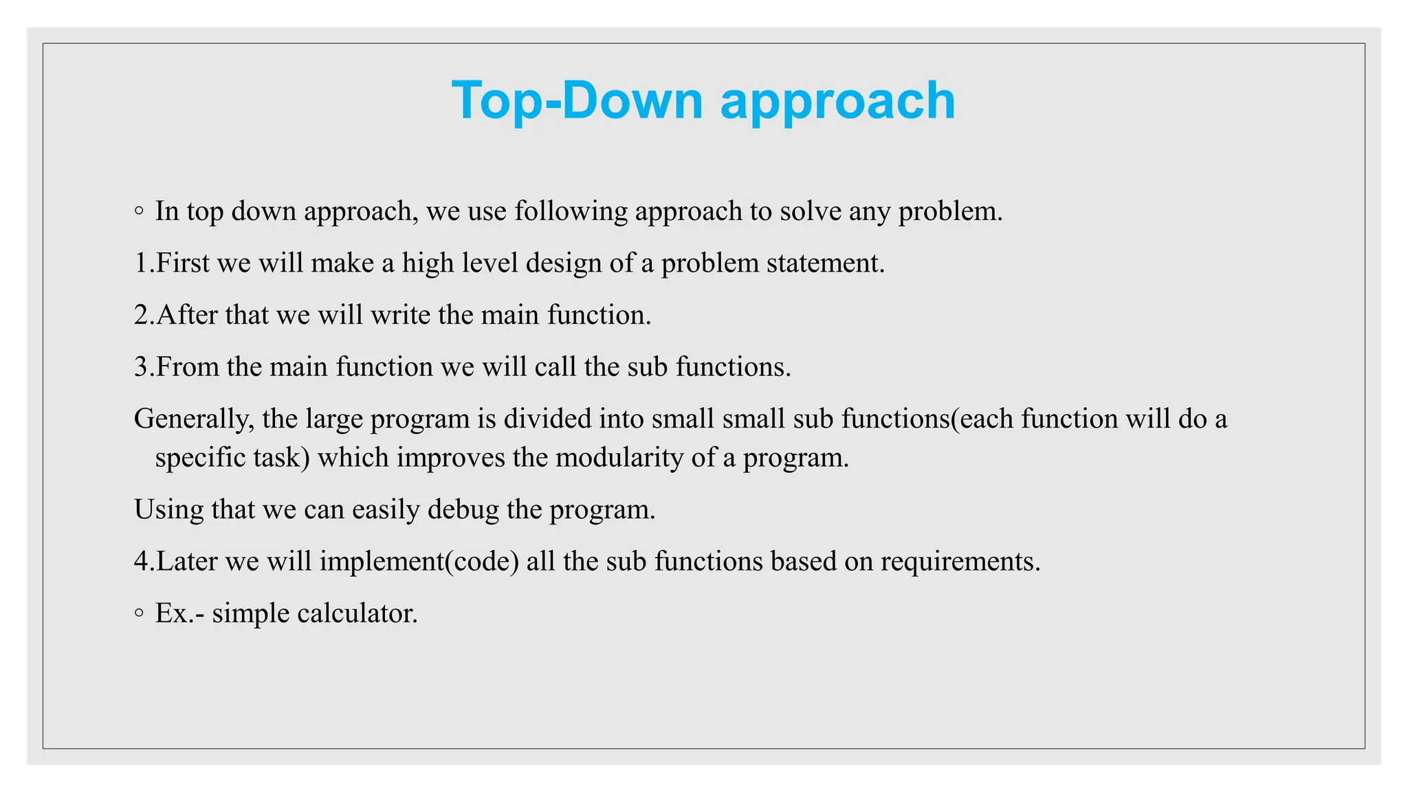 Top-Down approach
◦ In top down approach, we use following approach to solve any problem.
1.First we will make a high level design of a problem statement.
2.After that we will write the main function.
3.From the main function we will call the sub functions.
Generally, the large program is divided into small small sub functions(each function will do a
specific task) which improves the modularity of a program.
Using that we can easily debug the program.
4.Later we will implement(code) all the sub functions based on requirements.
◦ Ex.- simple calculator.
 