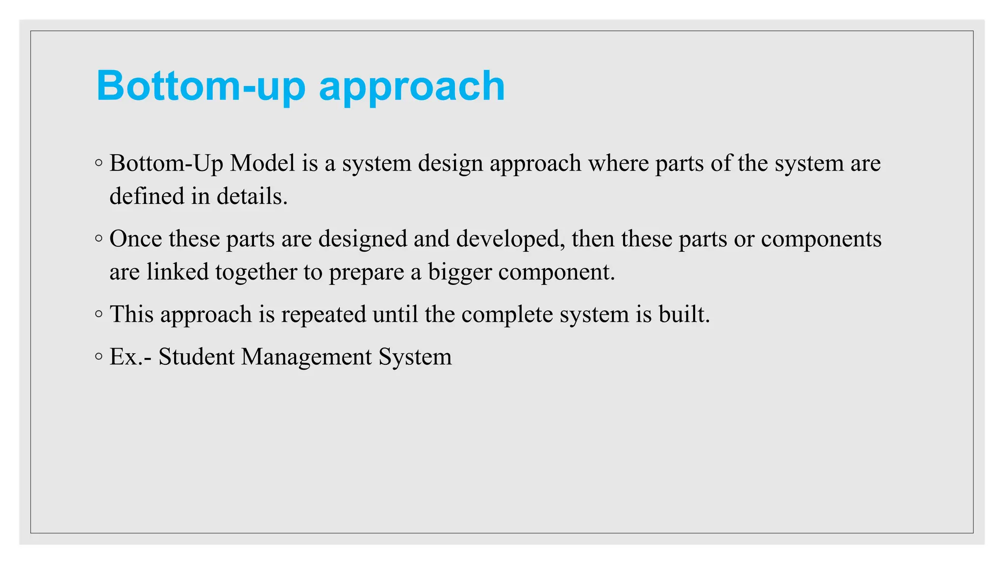 Bottom-up approach
◦ Bottom-Up Model is a system design approach where parts of the system are
defined in details.
◦ Once these parts are designed and developed, then these parts or components
are linked together to prepare a bigger component.
◦ This approach is repeated until the complete system is built.
◦ Ex.- Student Management System
 