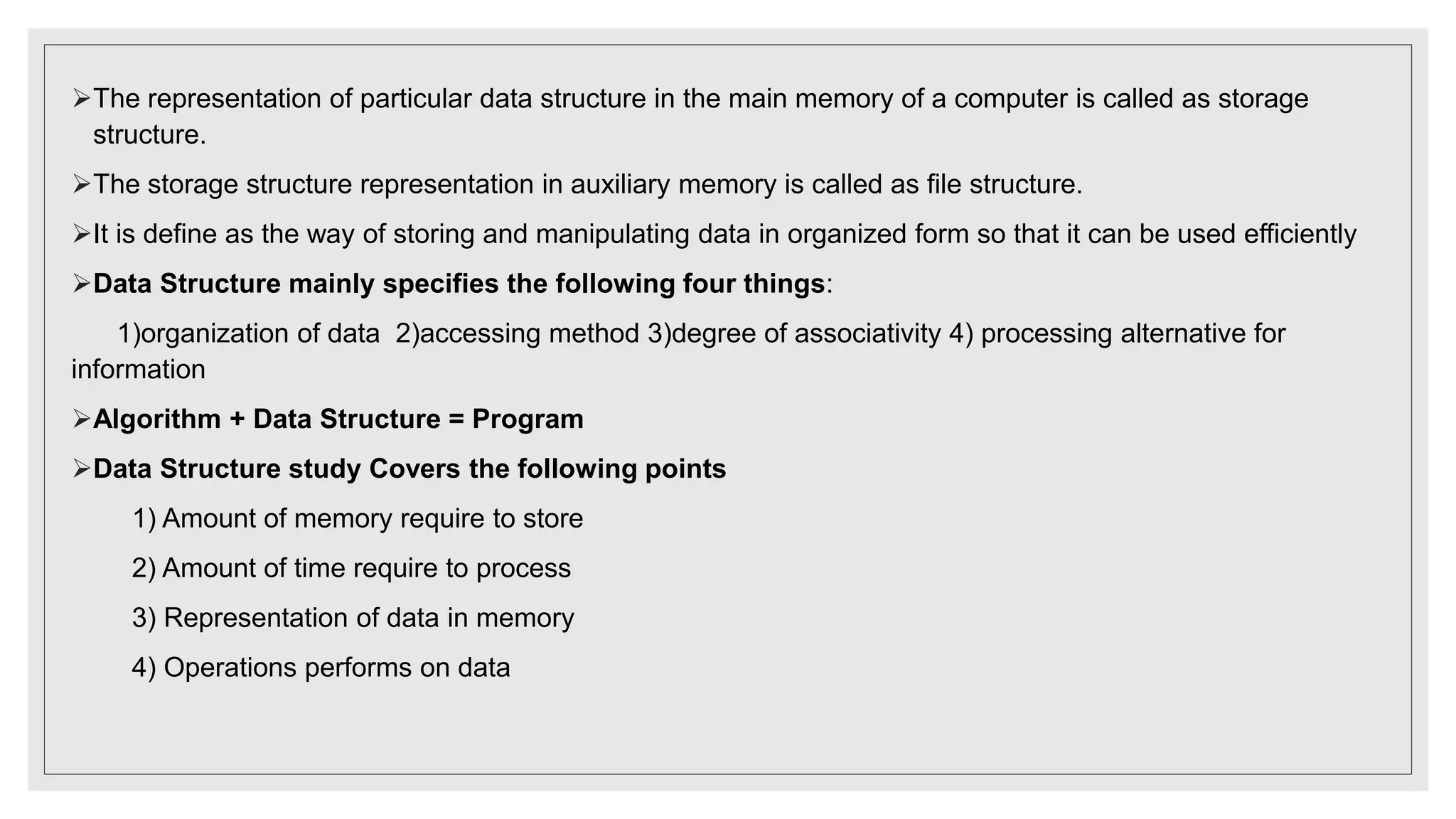 The representation of particular data structure in the main memory of a computer is called as storage
structure.
The storage structure representation in auxiliary memory is called as file structure.
It is define as the way of storing and manipulating data in organized form so that it can be used efficiently
Data Structure mainly specifies the following four things:
1)organization of data 2)accessing method 3)degree of associativity 4) processing alternative for
information
Algorithm + Data Structure = Program
Data Structure study Covers the following points
1) Amount of memory require to store
2) Amount of time require to process
3) Representation of data in memory
4) Operations performs on data
 