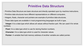 Primitive Data Structure
◦ Primitive Data Structure are basic structure and directly operated upon by machine instructions.
◦ Primitive data structures have different representations on different computers.
◦ Integers, floats, character and pointers are example of primitive data structures.
◦ These data types are available in most programming languages as built in type.
Integer: It is a data type which allows all values without fraction part. We can used it for whole
numbers.
Float: It is a data type which is use for storing fraction numbers.
Character: It is a data type which is used for character values.
Pointer: A variable that hold memory address of another variable are called pointer.
 