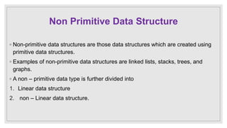 Non Primitive Data Structure
◦ Non-primitive data structures are those data structures which are created using
primitive data structures.
◦ Examples of non-primitive data structures are linked lists, stacks, trees, and
graphs.
◦ A non – primitive data type is further divided into
1. Linear data structure
2. non – Linear data structure.
 