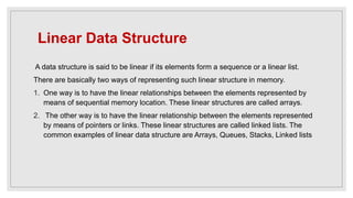 Linear Data Structure
A data structure is said to be linear if its elements form a sequence or a linear list.
There are basically two ways of representing such linear structure in memory.
1. One way is to have the linear relationships between the elements represented by
means of sequential memory location. These linear structures are called arrays.
2. The other way is to have the linear relationship between the elements represented
by means of pointers or links. These linear structures are called linked lists. The
common examples of linear data structure are Arrays, Queues, Stacks, Linked lists
 