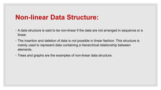 Non-linear Data Structure:
◦ A data structure is said to be non-linear if the data are not arranged in sequence or a
linear.
◦ The insertion and deletion of data is not possible in linear fashion. This structure is
mainly used to represent data containing a hierarchical relationship between
elements.
◦ Trees and graphs are the examples of non-linear data structure.
 