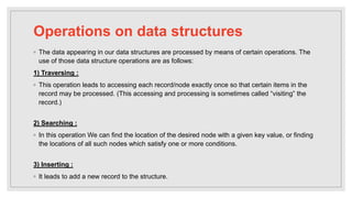Operations on data structures
◦ The data appearing in our data structures are processed by means of certain operations. The
use of those data structure operations are as follows:
1) Traversing :
◦ This operation leads to accessing each record/node exactly once so that certain items in the
record may be processed. (This accessing and processing is sometimes called “visiting” the
record.)
2) Searching :
◦ In this operation We can find the location of the desired node with a given key value, or finding
the locations of all such nodes which satisfy one or more conditions.
3) Inserting :
◦ It leads to add a new record to the structure.
 