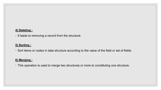 4) Deleting :
◦ It leads to removing a record from the structure.
5) Sorting :
◦ Sort items or nodes in data structure according to the value of the field or set of fields.
6) Merging :
◦ This operation is used to merge two structures or more to constituting one structure.
 