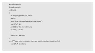 #include <stdio.h>
#include<conio.h>
void main()
{
int array[50], position, i, n, value;
clrscr();
printf("Enter number of elements in the arrayn");
scanf("%d", &n);
printf("Enter %d elementsn", n);
for (i = 0; i < n; i++)
{
scanf("%d", &array[i]);
}
printf("Please enter the location where you want to insert an new elementn");
scanf("%d", &position);
 