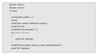 #include <stdio.h>
#include <conio.h>
int main()
{
int array[100], position, i, n;
clrscr();
printf("Enter number of elements in arrayn");
scanf("%d", &n);
printf("Enter %d elementsn", n);
for ( i = 0 ; i < n ; i++ )
{
scanf("%d", &array[i]);
}
printf("Enter the location where you wish to delete elementn");
scanf("%d", &position);
 