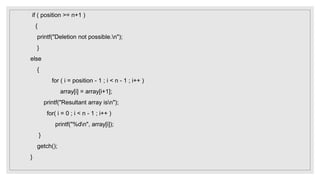 if ( position >= n+1 )
{
printf("Deletion not possible.n");
}
else
{
for ( i = position - 1 ; i < n - 1 ; i++ )
array[i] = array[i+1];
printf("Resultant array isn");
for( i = 0 ; i < n - 1 ; i++ )
printf("%dn", array[i]);
}
getch();
}
 