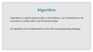 Algorithm
◦ Algorithm is a step-by-step procedure, which defines a set of instructions to be
executed in a certain order to get the desired output.
◦ An algorithm can be implemented in more than one programming language.
 