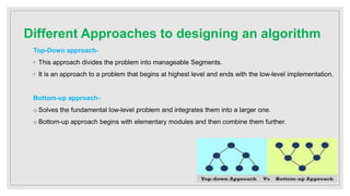 Different Approaches to designing an algorithm
Top-Down approach-
◦ This approach divides the problem into manageable Segments.
◦ It is an approach to a problem that begins at highest level and ends with the low-level implementation.
Bottom-up approach-
o Solves the fundamental low-level problem and integrates them into a larger one.
o Bottom-up approach begins with elementary modules and then combine them further.
 