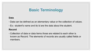 Basic Terminology
Data
◦ Data can be defined as an elementary value or the collection of values.
◦ Ex.- student's name and its id are the data about the student.
Record
◦ Collection of data or data items those are related to each other is
known as Record. The elements of records are usually called fields or
members.
 
