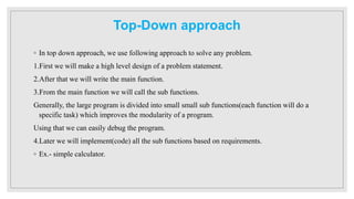 Top-Down approach
◦ In top down approach, we use following approach to solve any problem.
1.First we will make a high level design of a problem statement.
2.After that we will write the main function.
3.From the main function we will call the sub functions.
Generally, the large program is divided into small small sub functions(each function will do a
specific task) which improves the modularity of a program.
Using that we can easily debug the program.
4.Later we will implement(code) all the sub functions based on requirements.
◦ Ex.- simple calculator.
 