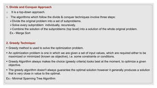 1. Divide and Conquer Approach
o It is a top-down approach.
o The algorithms which follow the divide & conquer techniques involve three steps:
Divide the original problem into a set of subproblems.
Solve every subproblem individually, recursively.
Combine the solution of the subproblems (top level) into a solution of the whole original problem.
Ex.- Merge Sort
2. Greedy Technique:
 Greedy method is used to solve the optimization problem.
 An optimization problem is one in which we are given a set of input values, which are required either to be
maximized or minimized (known as objective), i.e. some constraints or conditions.
 Greedy Algorithm always makes the choice (greedy criteria) looks best at the moment, to optimize a given
objective.
 The greedy algorithm doesn't always guarantee the optimal solution however it generally produces a solution
that is very close in value to the optimal.
Ex.- Minimal Spanning Tree Algorithm
 