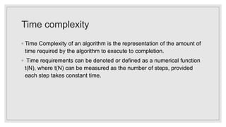 Time complexity
◦ Time Complexity of an algorithm is the representation of the amount of
time required by the algorithm to execute to completion.
◦ Time requirements can be denoted or defined as a numerical function
t(N), where t(N) can be measured as the number of steps, provided
each step takes constant time.
 
