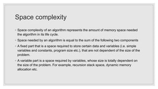 Space complexity
◦ Space complexity of an algorithm represents the amount of memory space needed
the algorithm in its life cycle.
◦ Space needed by an algorithm is equal to the sum of the following two components
◦ A fixed part that is a space required to store certain data and variables (i.e. simple
variables and constants, program size etc.), that are not dependent of the size of the
problem.
◦ A variable part is a space required by variables, whose size is totally dependent on
the size of the problem. For example, recursion stack space, dynamic memory
allocation etc.
 