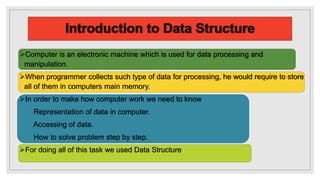 Computer is an electronic machine which is used for data processing and
manipulation.
When programmer collects such type of data for processing, he would require to store
all of them in computers main memory.
In order to make how computer work we need to know
Representation of data in computer.
Accessing of data.
How to solve problem step by step.
For doing all of this task we used Data Structure
 