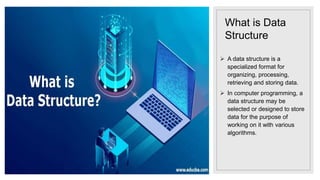 What is Data
Structure
 A data structure is a
specialized format for
organizing, processing,
retrieving and storing data.
 In computer programming, a
data structure may be
selected or designed to store
data for the purpose of
working on it with various
algorithms.
 