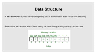 Data Structure
◦ A data structure is a particular way of organizing data in a computer so that it can be used effectively.
◦ For example, we can store a list of items having the same data-type using the array data structure.
 