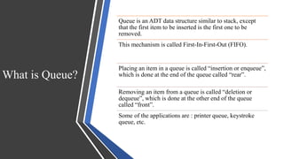 What is Queue?
Queue is an ADT data structure similar to stack, except
that the first item to be inserted is the first one to be
removed.
This mechanism is called First-In-First-Out (FIFO).
Placing an item in a queue is called “insertion or enqueue”,
which is done at the end of the queue called “rear”.
Removing an item from a queue is called “deletion or
dequeue”, which is done at the other end of the queue
called “front”.
Some of the applications are : printer queue, keystroke
queue, etc.
 