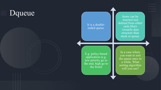 Dqueue
It is a double-
ended queue.
Items can be
inserted and
deleted from either
ends.More
versatile data
structure than
stack or queue.
E.g. policy-based
application (e.g.
low priority go to
the end, high go to
the front)
In a case where
you want to sort
the queue once in
a while, What
sorting algorithm
will you use?
 