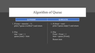Algorithm of Queue
1. If (rear = maxsize – 1)
print ("queue overflow") and return
2. Else
rear = rear + 1
queue [rear] = item
1. If (front = rear)
print ("queue empty") and return
2. Else
Front = Front + 1
item = queue [Front];
Return item
Q-INSERT Q-DELETE
 