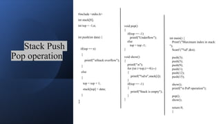 Stack Push
Pop operation
#include <stdio.h>
int stack[8];
int top = -1,n;
int push(int data) {
if(top == n)
{
printf("nStack overflow");
}
else
{
top = top + 1;
stack[top] = data;
}
}
void pop()
{
if(top == -1)
printf("Underflow");
else
top = top -1;
}
void show()
{
printf("n");
for (int i=top;i>=0;i--)
{
printf("%dn",stack[i]);
}
if(top == -1)
{
printf("Stack is empty");
}
}
int main() {
Printf ("Maximum index in stack:
");
Scanf ("%d",&n);
push(3);
push(5);
push(9);
push(1);
push(12);
push(15);
show();
printf("n PoP operation");
pop();
show();
return 0;
}
 