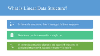 What is Linear Data Structure?
In linear data structure, data is arranged in linear sequence.
Data items can be traversed in a single run.
In linear data structure elements are accessed or placed in
contiguous(together in sequence) memory location.
 