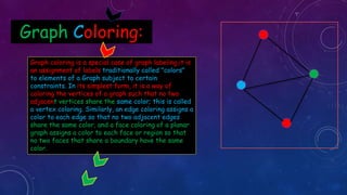 Graph Coloring:
Graph coloring is a special case of graph labeling,it is
an assignment of labels traditionally called "colors"
to elements of a Graph subject to certain
constraints. In its simplest form, it is a way of
coloring the vertices of a graph such that no two
adjacent vertices share the same color; this is called
a vertex coloring. Similarly, an edge coloring assigns a
color to each edge so that no two adjacent edges
share the same color, and a face coloring of a planar
graph assigns a color to each face or region so that
no two faces that share a boundary have the same
color.
 