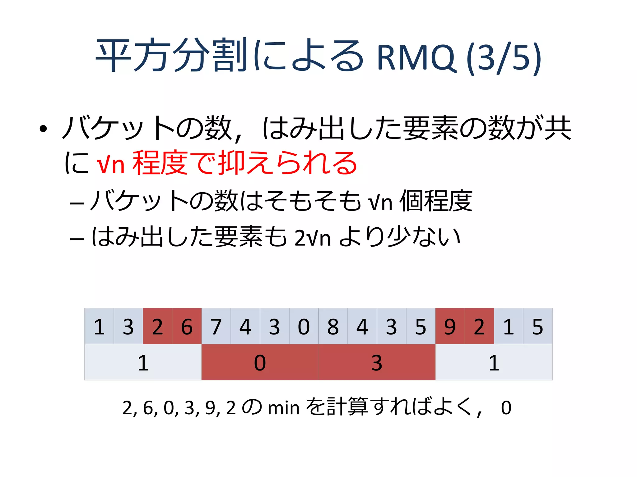 平方分割による RMQ (3/5)
• バケットの数，はみ出した要素の数が共
  に √n 程度で抑えられる
 – バケットの数はそもそも √n 個程度
 – はみ出した要素も 2√n より少ない


  1 3 2 6 7 4 3 0 8 4 3 5 9 2 1 5
     1       0       3       1
   2, 6, 0, 3, 9, 2 の min を計算すればよく， 0
 
