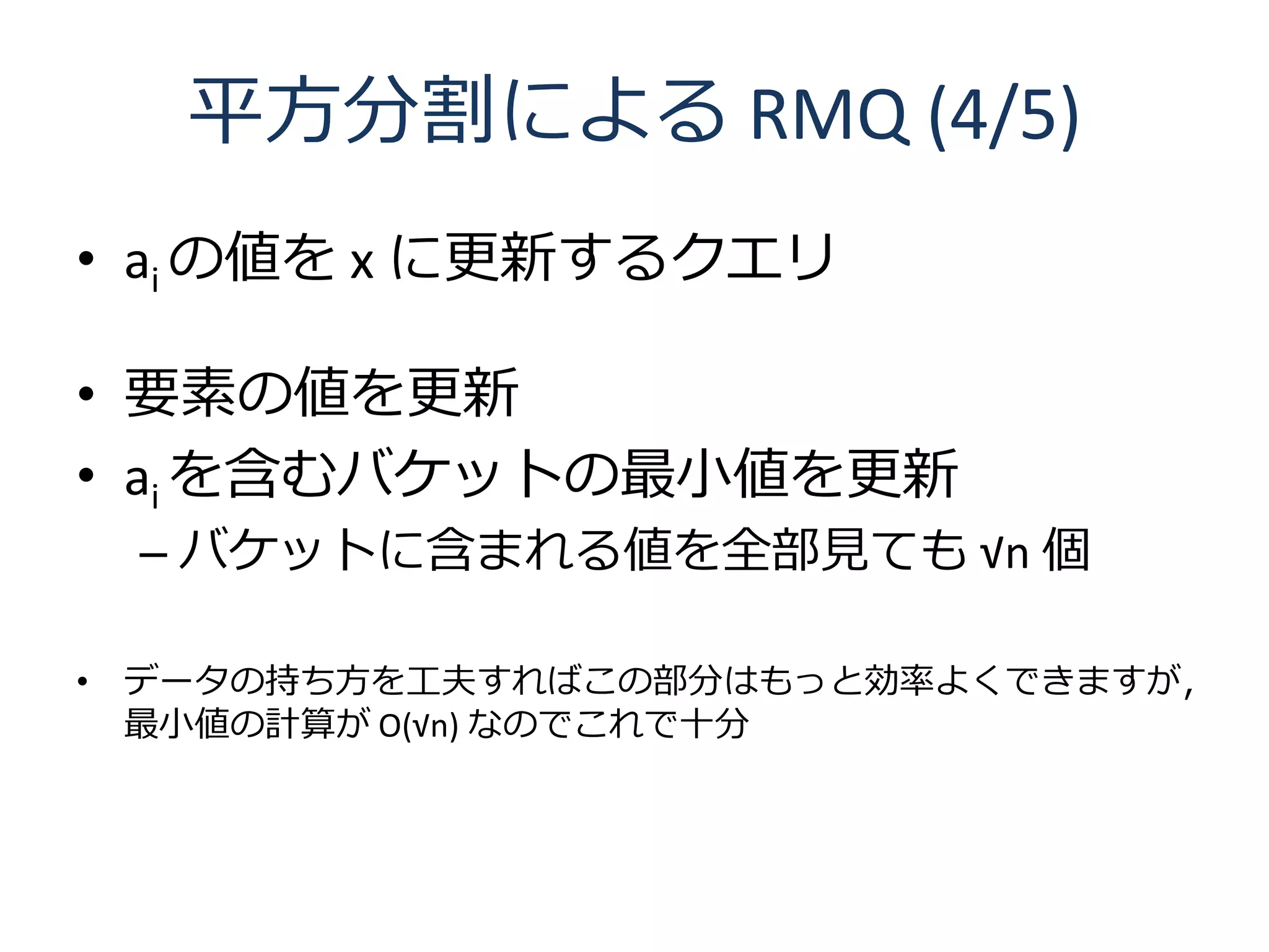 平方分割による RMQ (4/5)
• ai の値を x に更新するクエリ

• 要素の値を更新
• ai を含むバケットの最小値を更新
 – バケットに含まれる値を全部見ても √n 個

• データの持ち方を工夫すればこの部分はもっと効率よくできますが，
  最小値の計算が O(√n) なのでこれで十分
 