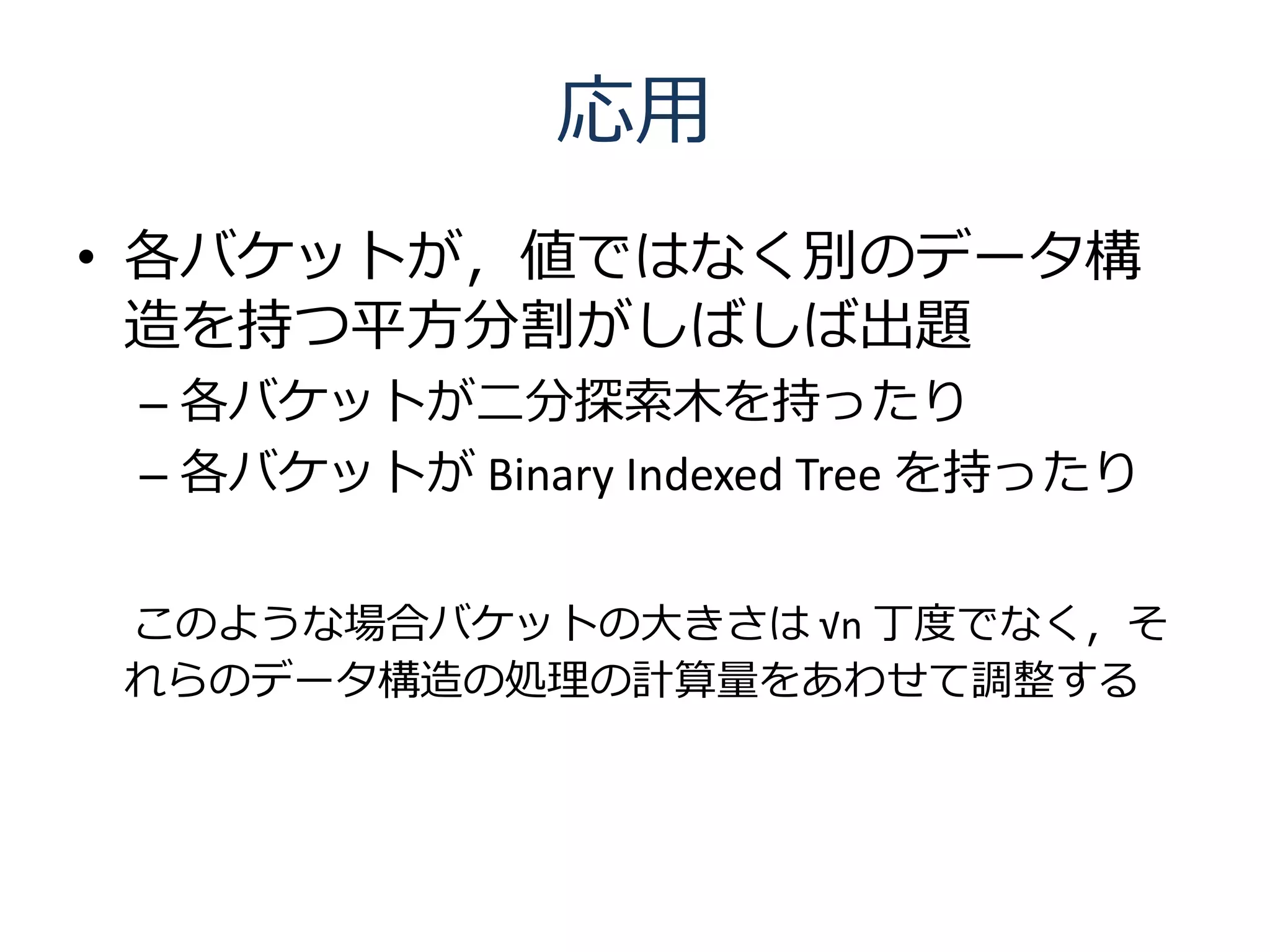 応用
• 各バケットが，値ではなく別のデータ構
  造を持つ平方分割がしばしば出題
 – 各バケットが二分探索木を持ったり
 – 各バケットが Binary Indexed Tree を持ったり


このような場合バケットの大きさは √n 丁度でなく，そ
れらのデータ構造の処理の計算量をあわせて調整する
 