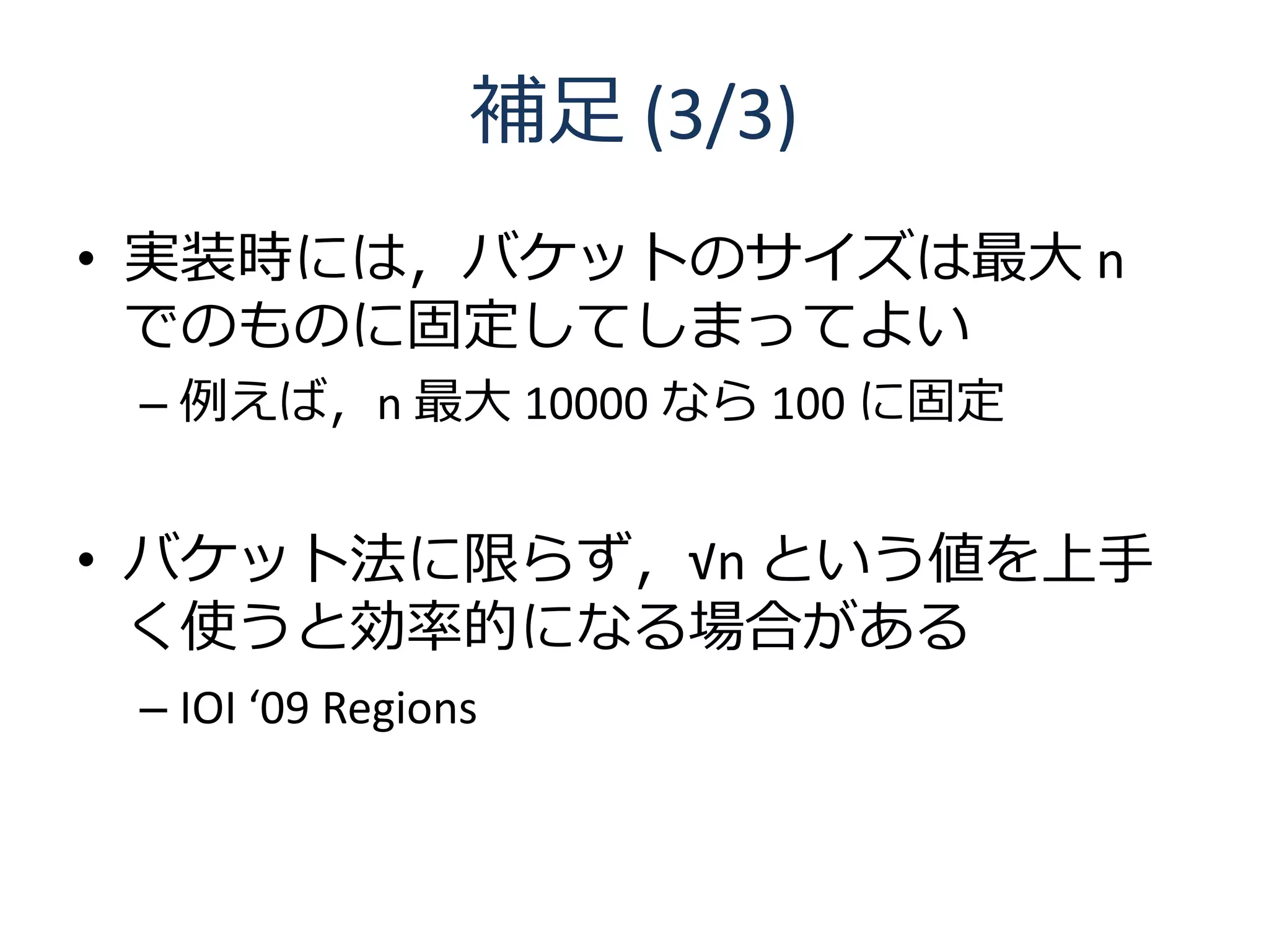 補足 (3/3)
• 実装時には，バケットのサイズは最大 n
  でのものに固定してしまってよい
 – 例えば，n 最大 10000 なら 100 に固定


• バケット法に限らず，√n という値を上手
  く使うと効率的になる場合がある
 – IOI ‘09 Regions
 